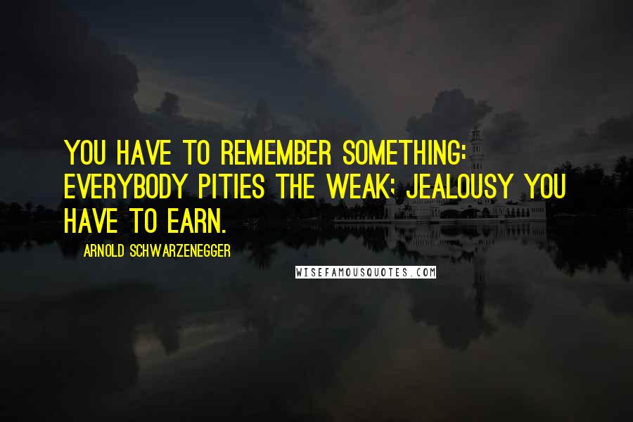 Arnold Schwarzenegger Quotes: You have to remember something: Everybody pities the weak; jealousy you have to earn.