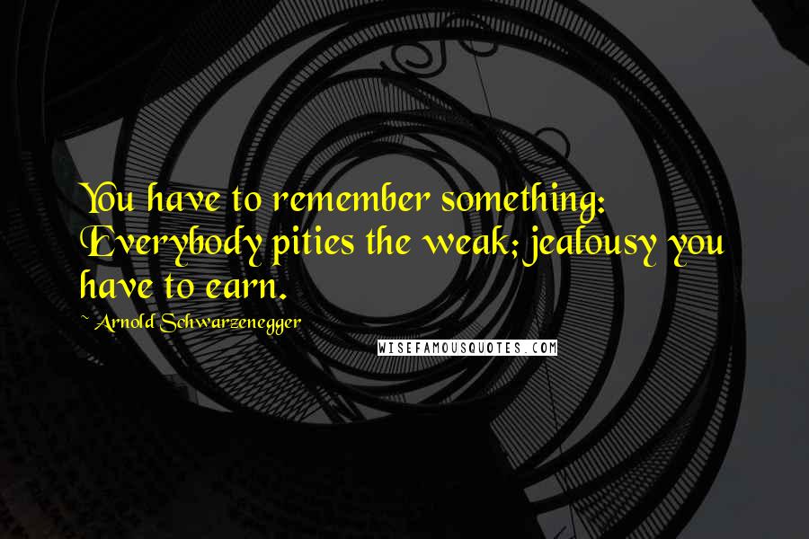 Arnold Schwarzenegger Quotes: You have to remember something: Everybody pities the weak; jealousy you have to earn.