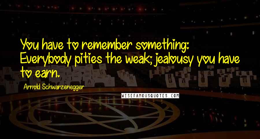 Arnold Schwarzenegger Quotes: You have to remember something: Everybody pities the weak; jealousy you have to earn.