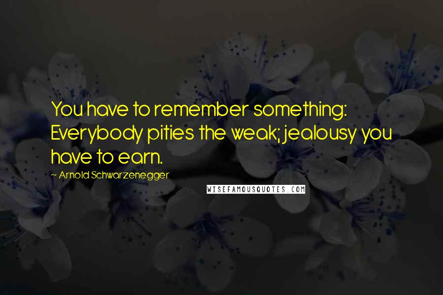 Arnold Schwarzenegger Quotes: You have to remember something: Everybody pities the weak; jealousy you have to earn.