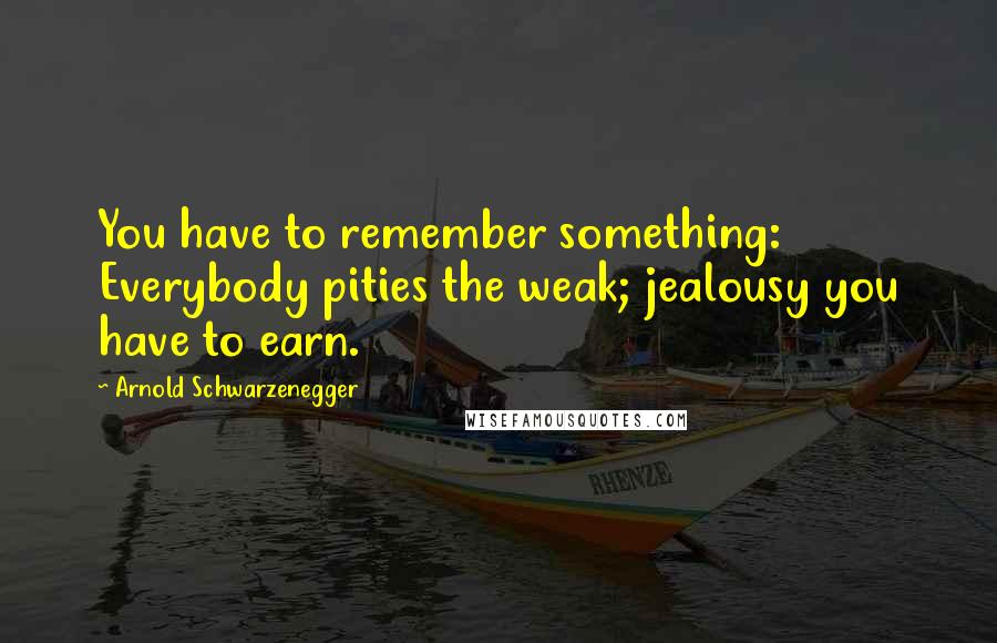 Arnold Schwarzenegger Quotes: You have to remember something: Everybody pities the weak; jealousy you have to earn.