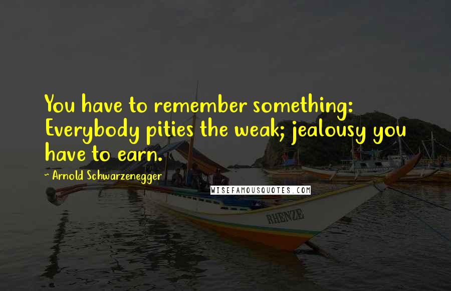 Arnold Schwarzenegger Quotes: You have to remember something: Everybody pities the weak; jealousy you have to earn.