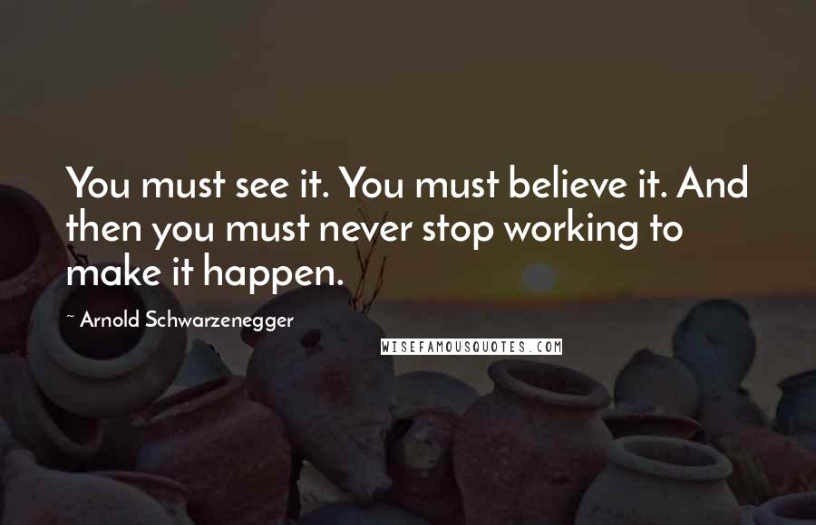 Arnold Schwarzenegger Quotes: You must see it. You must believe it. And then you must never stop working to make it happen.
