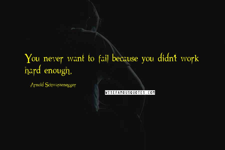 Arnold Schwarzenegger Quotes: You never want to fail because you didn't work hard enough.