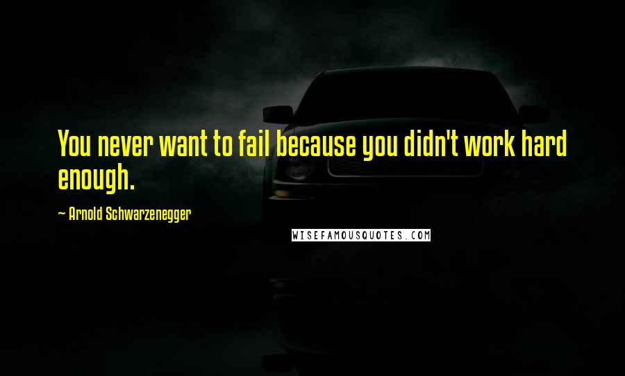 Arnold Schwarzenegger Quotes: You never want to fail because you didn't work hard enough.