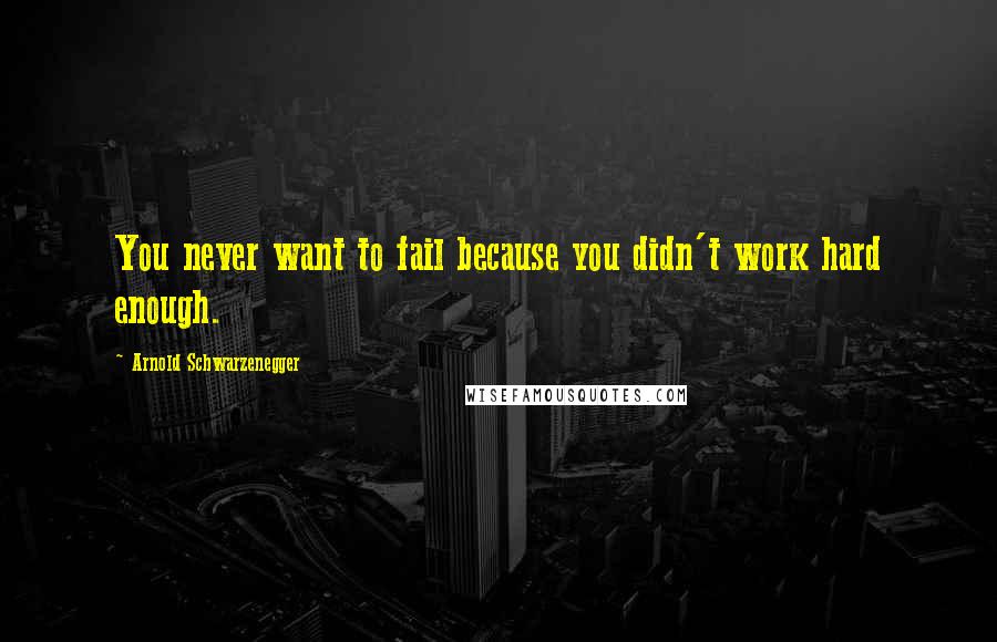 Arnold Schwarzenegger Quotes: You never want to fail because you didn't work hard enough.