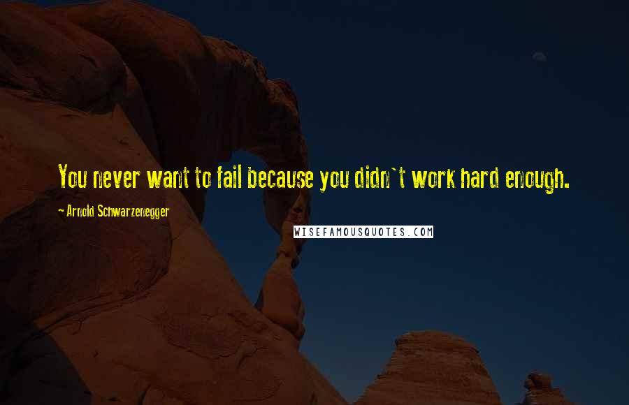 Arnold Schwarzenegger Quotes: You never want to fail because you didn't work hard enough.