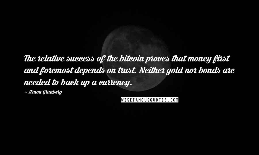 Arnon Grunberg Quotes: The relative success of the bitcoin proves that money first and foremost depends on trust. Neither gold nor bonds are needed to back up a currency.