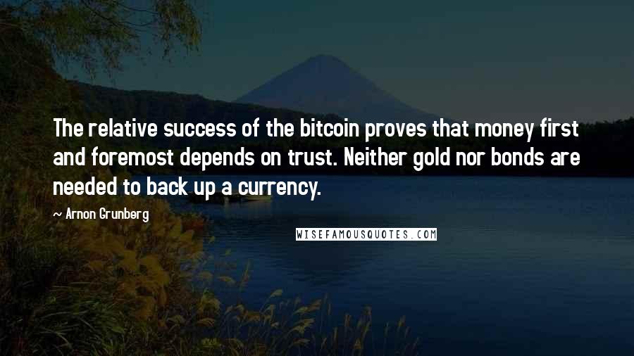 Arnon Grunberg Quotes: The relative success of the bitcoin proves that money first and foremost depends on trust. Neither gold nor bonds are needed to back up a currency.