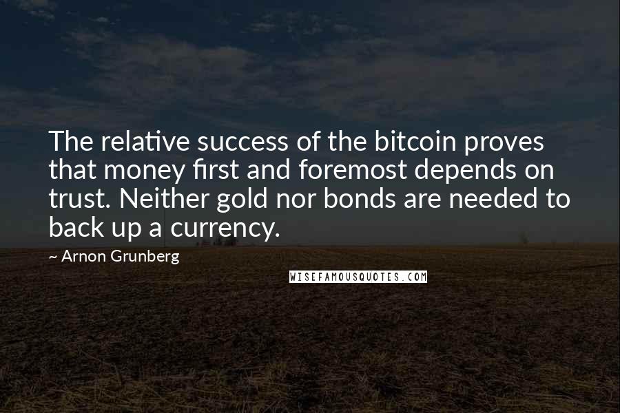 Arnon Grunberg Quotes: The relative success of the bitcoin proves that money first and foremost depends on trust. Neither gold nor bonds are needed to back up a currency.