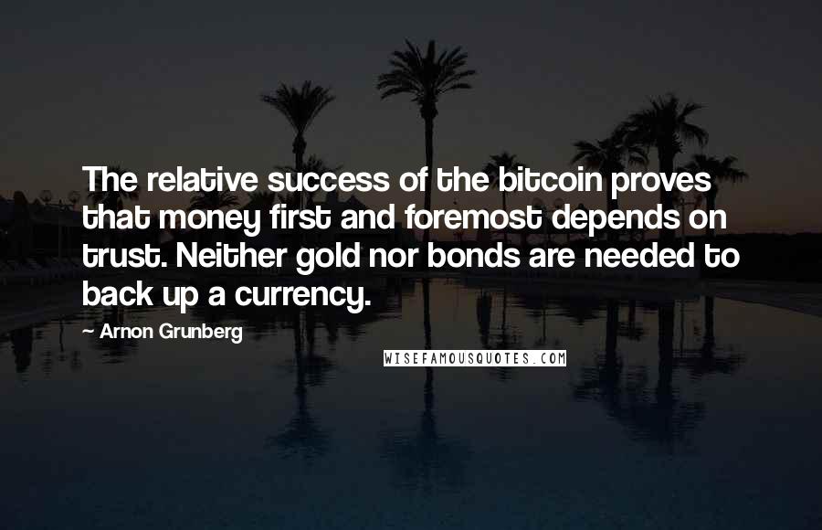 Arnon Grunberg Quotes: The relative success of the bitcoin proves that money first and foremost depends on trust. Neither gold nor bonds are needed to back up a currency.