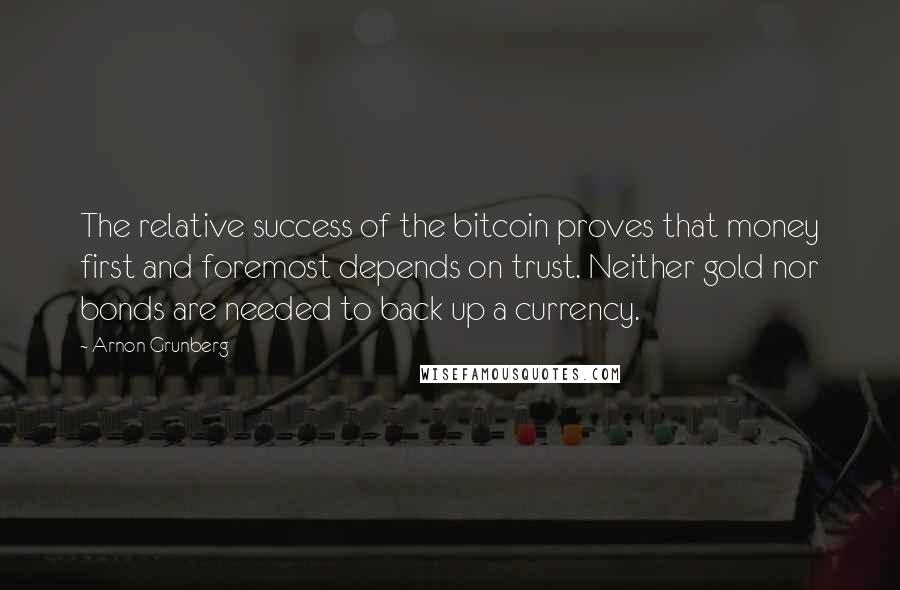 Arnon Grunberg Quotes: The relative success of the bitcoin proves that money first and foremost depends on trust. Neither gold nor bonds are needed to back up a currency.