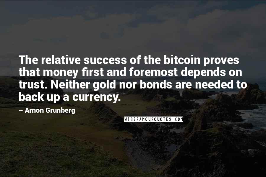 Arnon Grunberg Quotes: The relative success of the bitcoin proves that money first and foremost depends on trust. Neither gold nor bonds are needed to back up a currency.