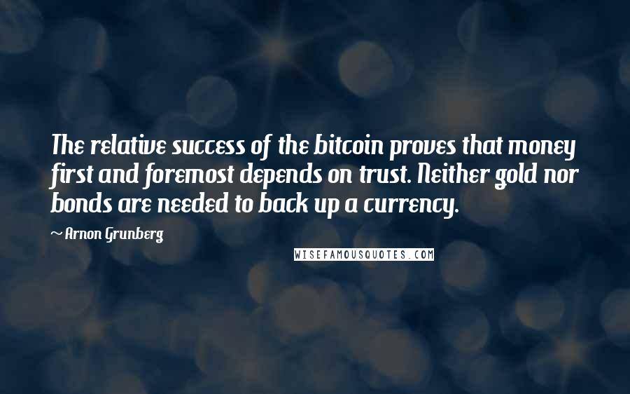 Arnon Grunberg Quotes: The relative success of the bitcoin proves that money first and foremost depends on trust. Neither gold nor bonds are needed to back up a currency.