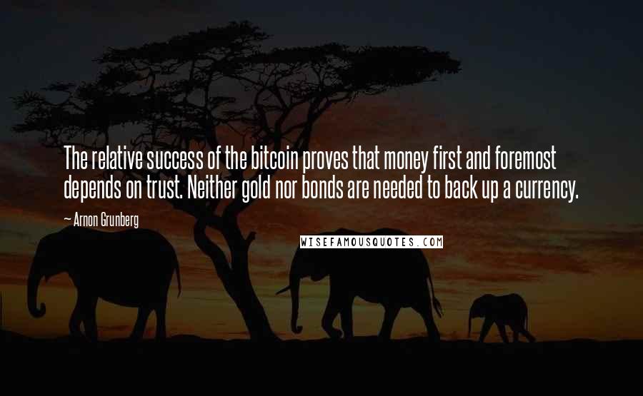 Arnon Grunberg Quotes: The relative success of the bitcoin proves that money first and foremost depends on trust. Neither gold nor bonds are needed to back up a currency.