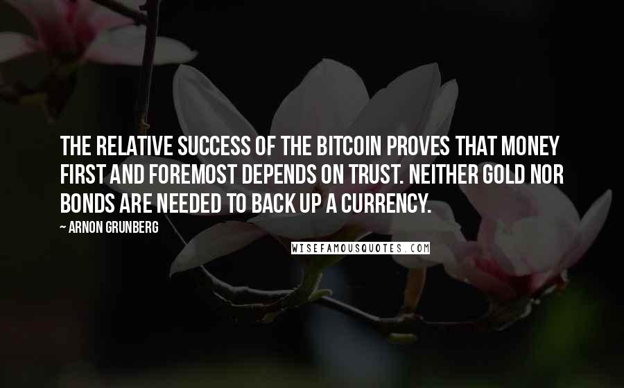 Arnon Grunberg Quotes: The relative success of the bitcoin proves that money first and foremost depends on trust. Neither gold nor bonds are needed to back up a currency.