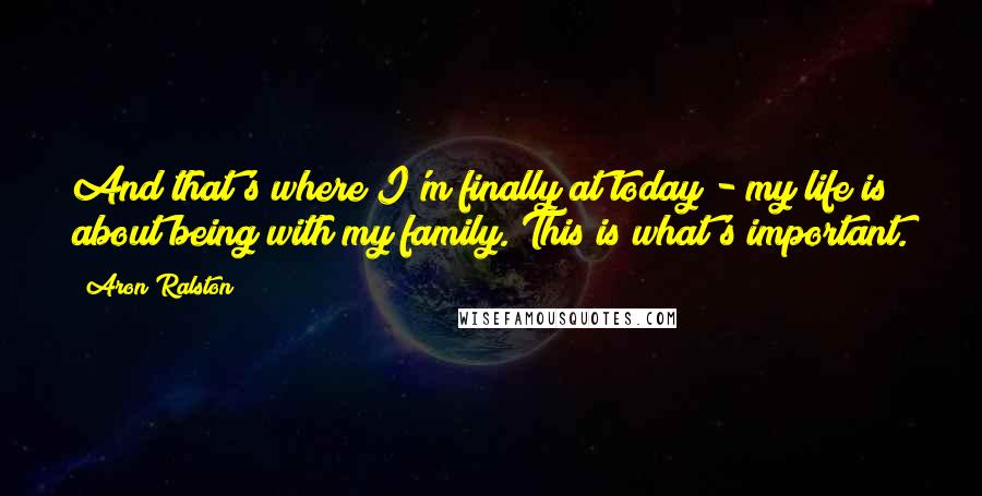 Aron Ralston Quotes: And that's where I'm finally at today - my life is about being with my family. This is what's important.