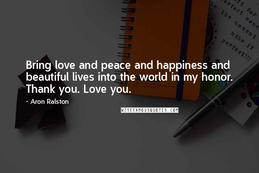 Aron Ralston Quotes: Bring love and peace and happiness and beautiful lives into the world in my honor. Thank you. Love you.