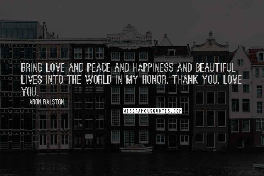 Aron Ralston Quotes: Bring love and peace and happiness and beautiful lives into the world in my honor. Thank you. Love you.