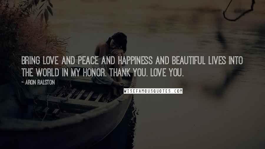 Aron Ralston Quotes: Bring love and peace and happiness and beautiful lives into the world in my honor. Thank you. Love you.