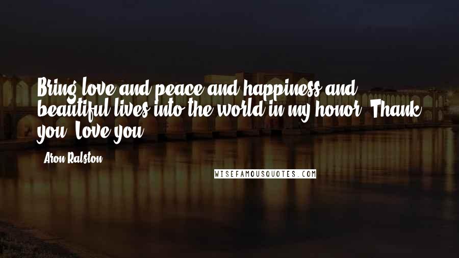 Aron Ralston Quotes: Bring love and peace and happiness and beautiful lives into the world in my honor. Thank you. Love you.