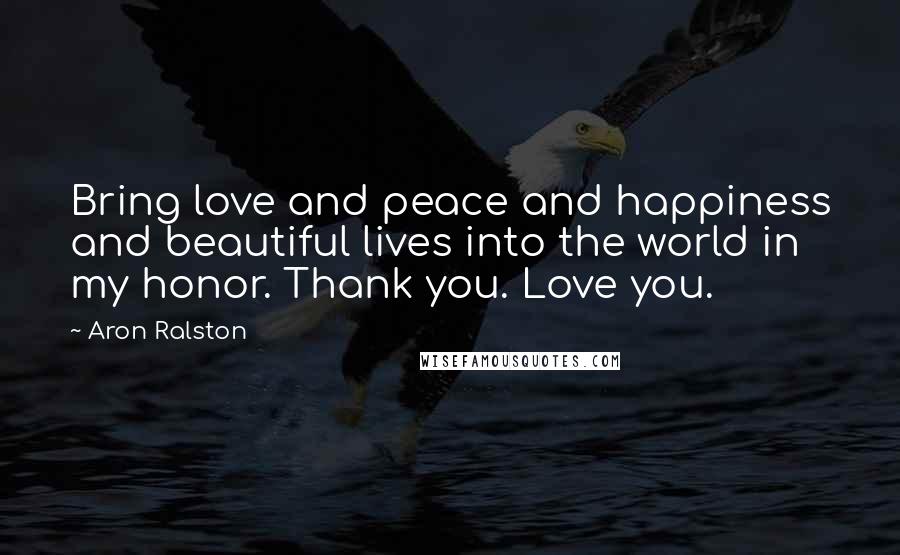 Aron Ralston Quotes: Bring love and peace and happiness and beautiful lives into the world in my honor. Thank you. Love you.