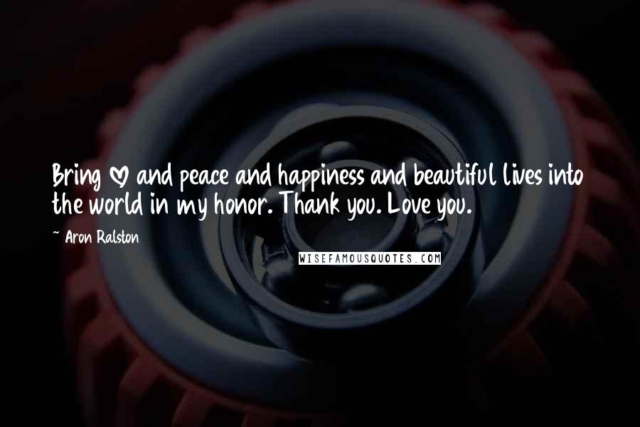 Aron Ralston Quotes: Bring love and peace and happiness and beautiful lives into the world in my honor. Thank you. Love you.