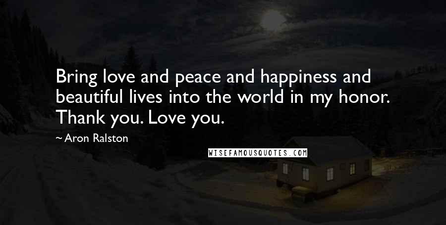 Aron Ralston Quotes: Bring love and peace and happiness and beautiful lives into the world in my honor. Thank you. Love you.