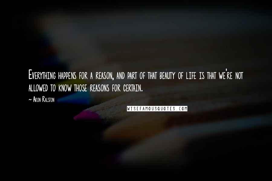Aron Ralston Quotes: Everything happens for a reason, and part of that beauty of life is that we're not allowed to know those reasons for certain.