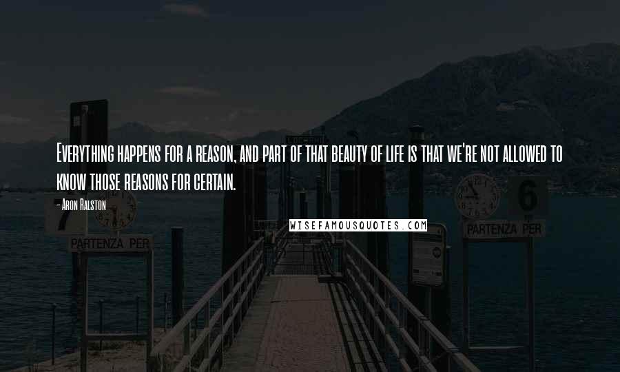 Aron Ralston Quotes: Everything happens for a reason, and part of that beauty of life is that we're not allowed to know those reasons for certain.