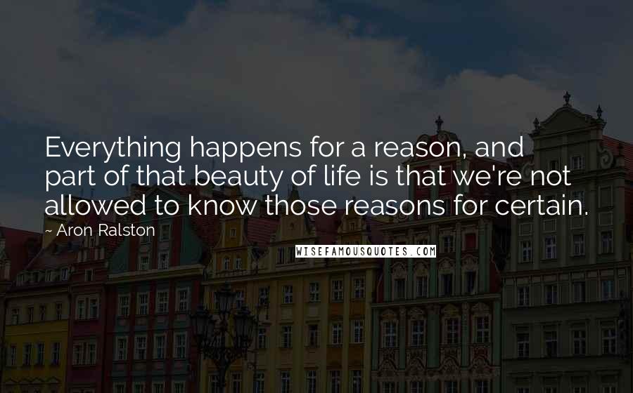 Aron Ralston Quotes: Everything happens for a reason, and part of that beauty of life is that we're not allowed to know those reasons for certain.