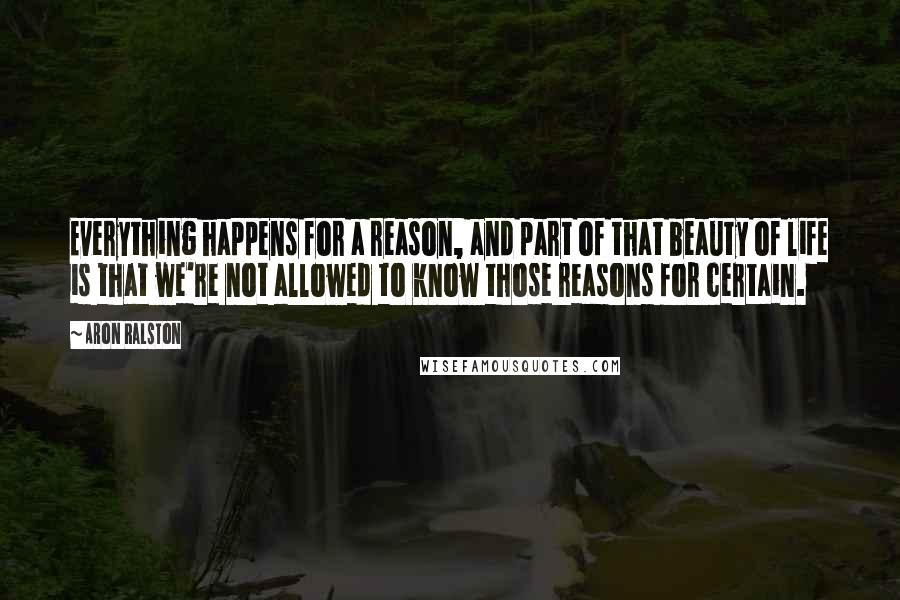 Aron Ralston Quotes: Everything happens for a reason, and part of that beauty of life is that we're not allowed to know those reasons for certain.