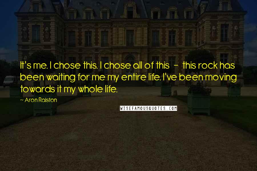 Aron Ralston Quotes: It's me. I chose this. I chose all of this  -  this rock has been waiting for me my entire life. I've been moving towards it my whole life.