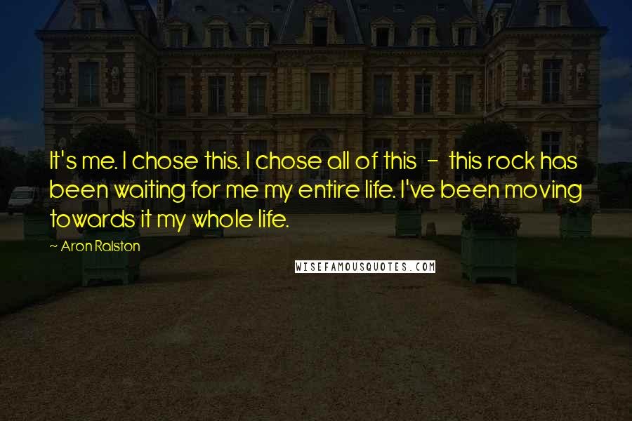 Aron Ralston Quotes: It's me. I chose this. I chose all of this - this rock has been waiting for me my entire life. I've been moving towards it my whole life.