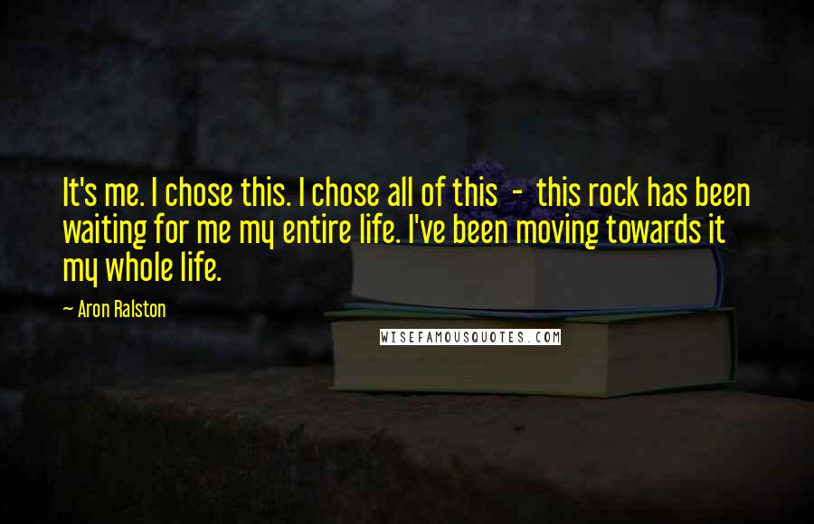 Aron Ralston Quotes: It's me. I chose this. I chose all of this - this rock has been waiting for me my entire life. I've been moving towards it my whole life.