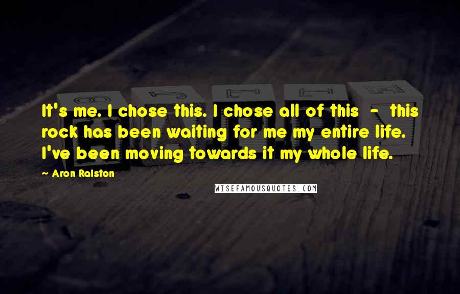 Aron Ralston Quotes: It's me. I chose this. I chose all of this - this rock has been waiting for me my entire life. I've been moving towards it my whole life.