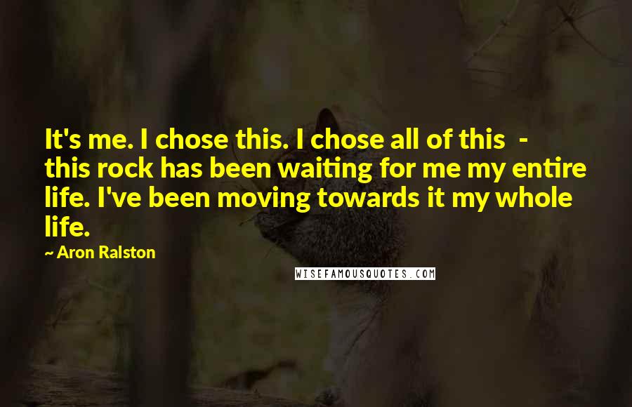 Aron Ralston Quotes: It's me. I chose this. I chose all of this - this rock has been waiting for me my entire life. I've been moving towards it my whole life.