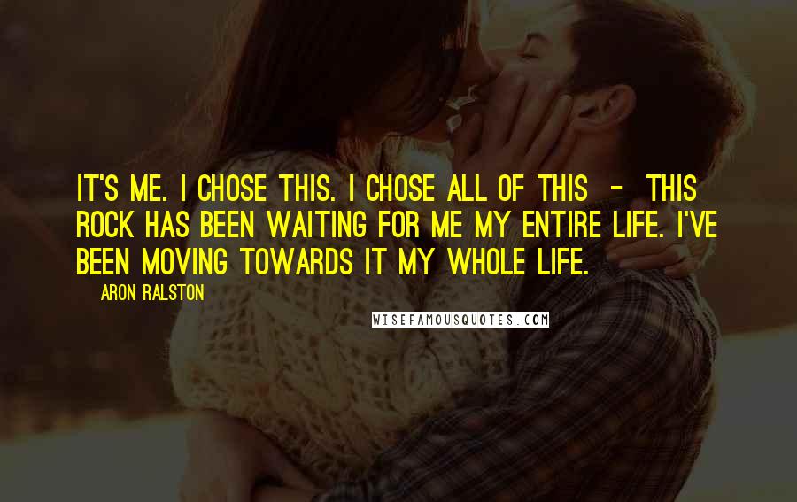 Aron Ralston Quotes: It's me. I chose this. I chose all of this  -  this rock has been waiting for me my entire life. I've been moving towards it my whole life.