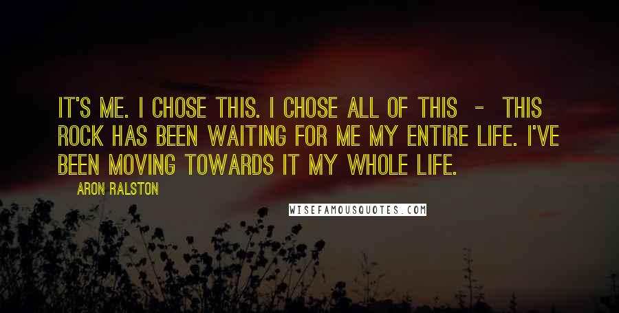 Aron Ralston Quotes: It's me. I chose this. I chose all of this - this rock has been waiting for me my entire life. I've been moving towards it my whole life.