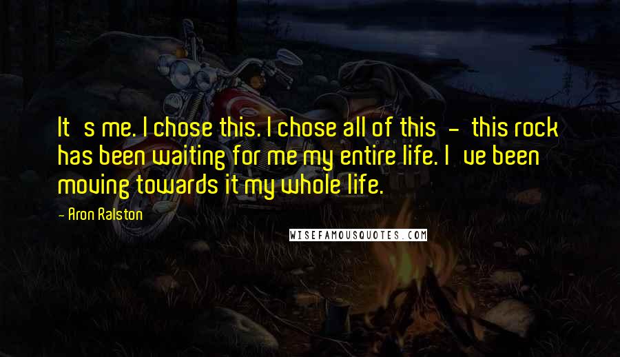 Aron Ralston Quotes: It's me. I chose this. I chose all of this - this rock has been waiting for me my entire life. I've been moving towards it my whole life.
