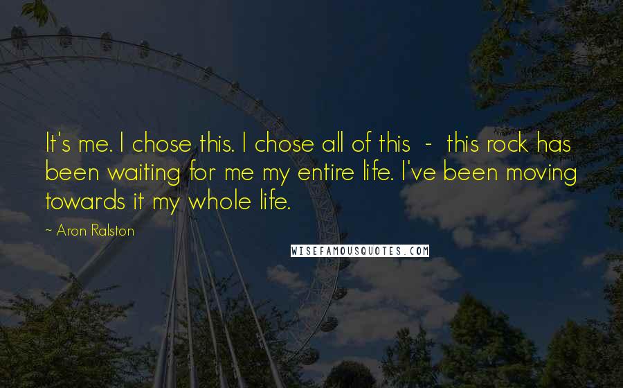 Aron Ralston Quotes: It's me. I chose this. I chose all of this - this rock has been waiting for me my entire life. I've been moving towards it my whole life.
