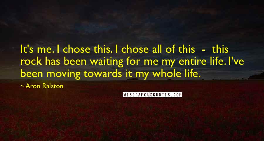 Aron Ralston Quotes: It's me. I chose this. I chose all of this - this rock has been waiting for me my entire life. I've been moving towards it my whole life.