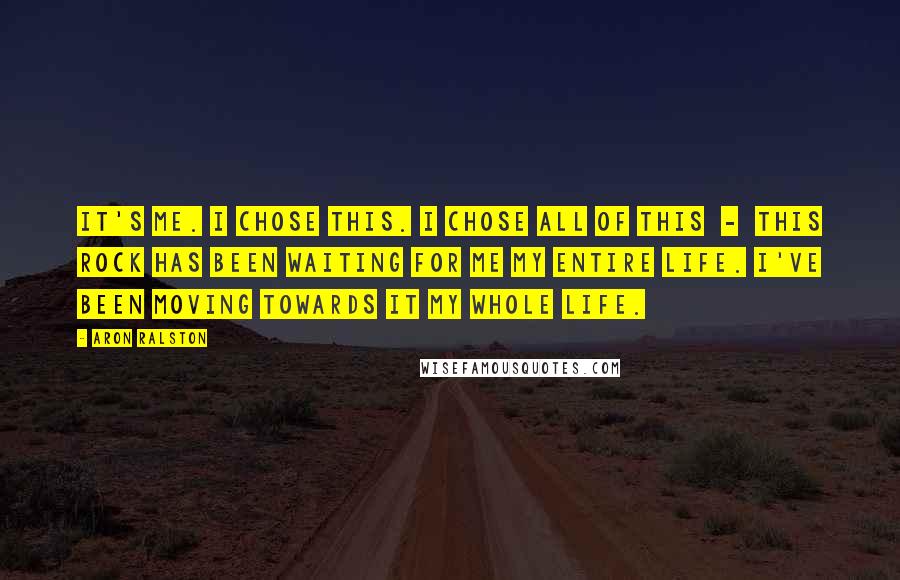 Aron Ralston Quotes: It's me. I chose this. I chose all of this - this rock has been waiting for me my entire life. I've been moving towards it my whole life.