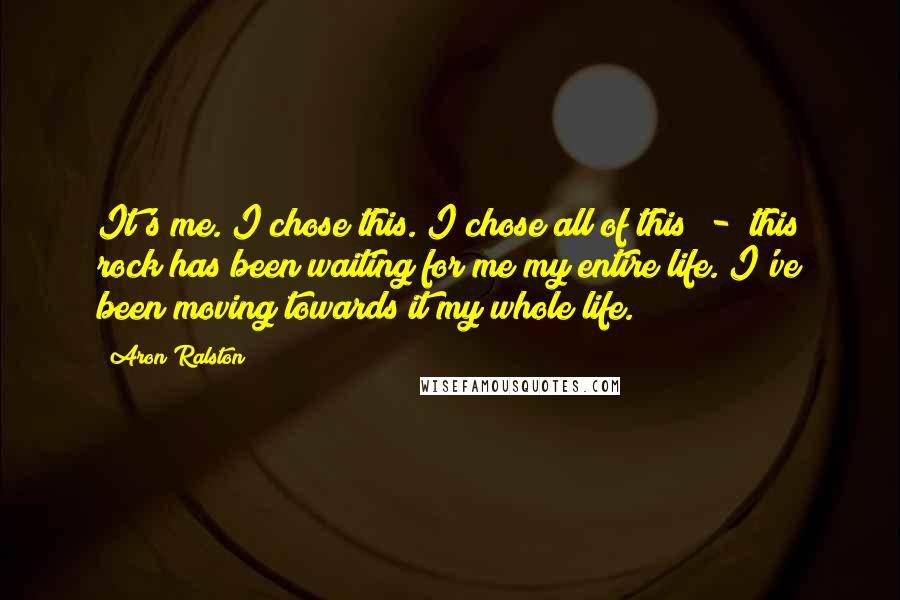 Aron Ralston Quotes: It's me. I chose this. I chose all of this - this rock has been waiting for me my entire life. I've been moving towards it my whole life.