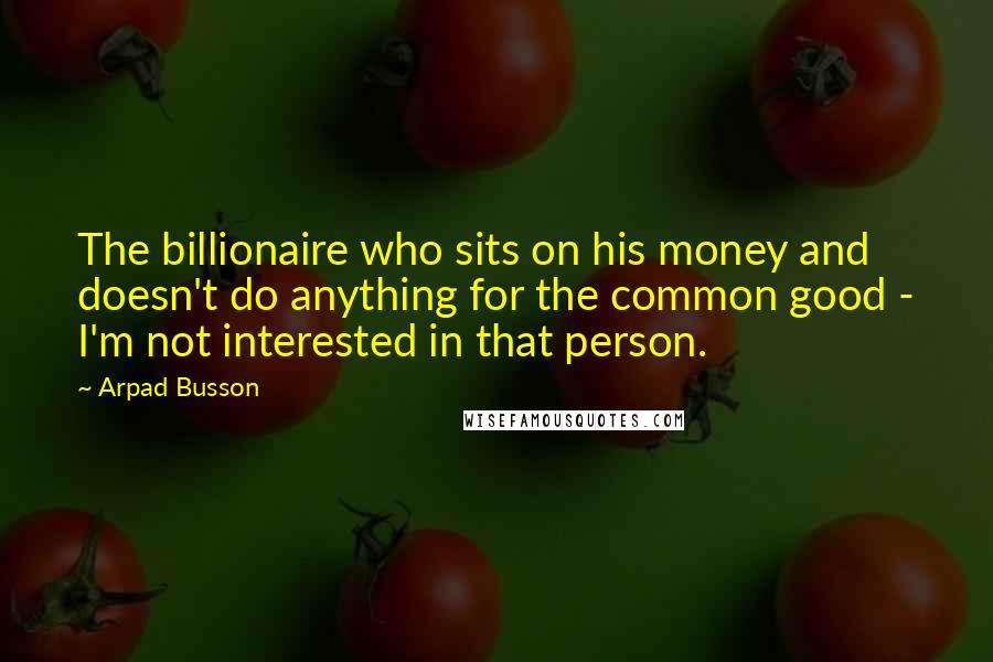 Arpad Busson Quotes: The billionaire who sits on his money and doesn't do anything for the common good - I'm not interested in that person.