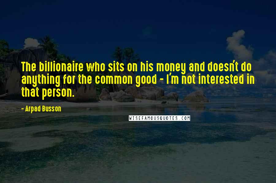 Arpad Busson Quotes: The billionaire who sits on his money and doesn't do anything for the common good - I'm not interested in that person.