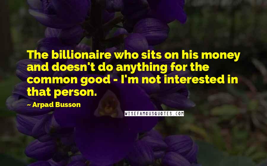 Arpad Busson Quotes: The billionaire who sits on his money and doesn't do anything for the common good - I'm not interested in that person.