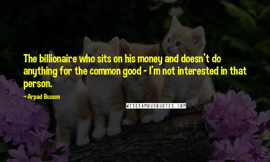 Arpad Busson Quotes: The billionaire who sits on his money and doesn't do anything for the common good - I'm not interested in that person.