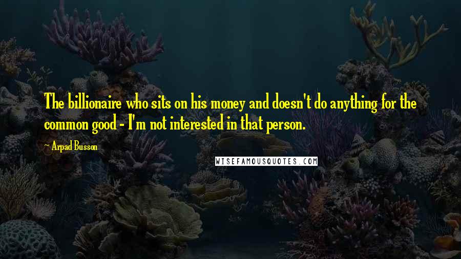 Arpad Busson Quotes: The billionaire who sits on his money and doesn't do anything for the common good - I'm not interested in that person.