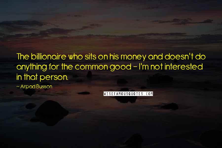 Arpad Busson Quotes: The billionaire who sits on his money and doesn't do anything for the common good - I'm not interested in that person.